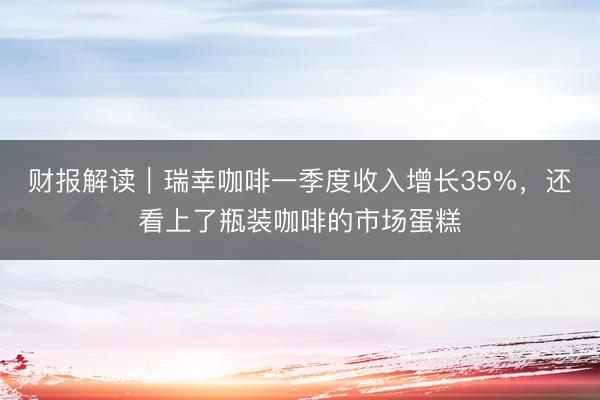 财报解读｜瑞幸咖啡一季度收入增长35%，还看上了瓶装咖啡的市场蛋糕