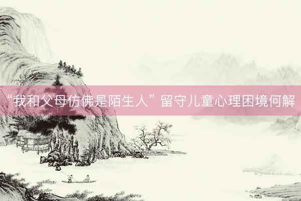 “我和父母仿佛是陌生人” 留守儿童心理困境何解