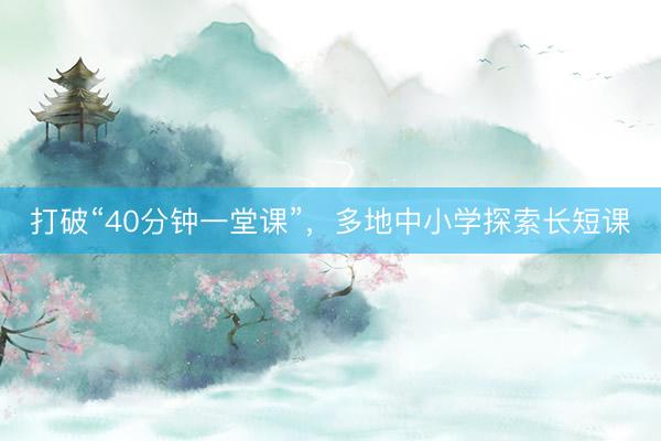 打破“40分钟一堂课”，多地中小学探索长短课