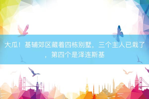 大瓜！基辅郊区藏着四栋别墅，三个主人已栽了，第四个是泽连斯基