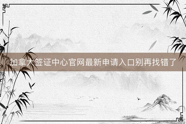 加拿大签证中心官网最新申请入口别再找错了