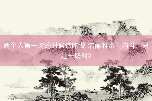 两个人第一次的时候该咋做 洁丽雅豪门内斗，只是一场戏？