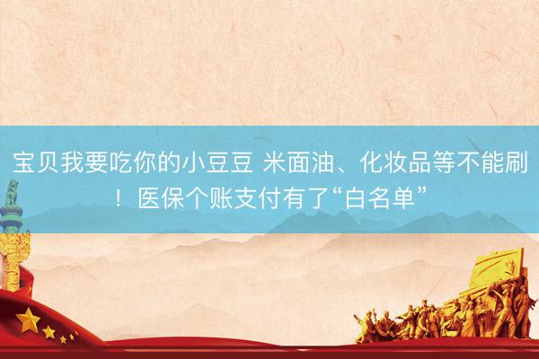 宝贝我要吃你的小豆豆 米面油、化妆品等不能刷！医保个账支付有了“白名单”