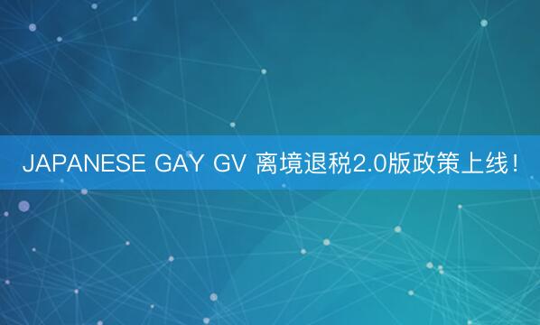 JAPANESE GAY GV 离境退税2.0版政策上线！