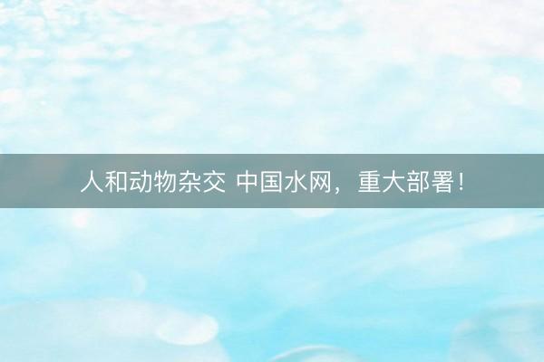 人和动物杂交 中国水网，重大部署！