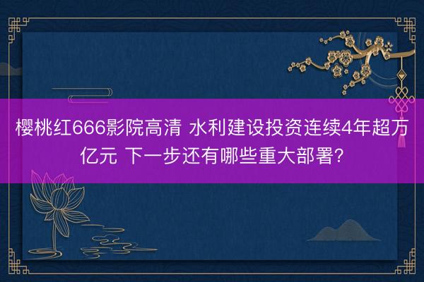 樱桃红666影院高清 水利建设投资连续4年超万亿元 下一步还有哪些重大部署？