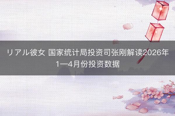 リアル彼女 国家统计局投资司张刚解读2026年1—4月份投资数据