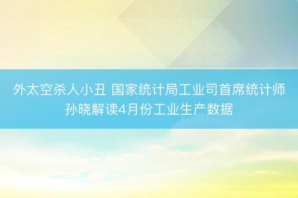 外太空杀人小丑 国家统计局工业司首席统计师孙晓解读4月份工业生产数据
