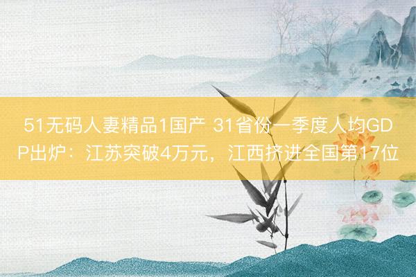 51无码人妻精品1国产 31省份一季度人均GDP出炉：江苏突破4万元，江西挤进全国第17位