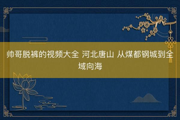 帅哥脱裤的视频大全 河北唐山 从煤都钢城到全域向海