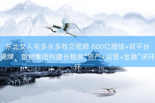 东北女人毛多水多牲交视频 600亿授信+双平台揭牌,首创集团构建长租房“资产+运营+金融”闭环