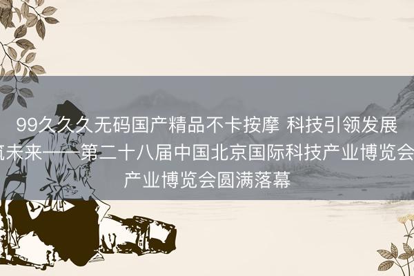 99久久久无码国产精品不卡按摩 科技引领发展 创新构筑未来——第二十八届中国北京国际科技产业博览会圆满落幕
