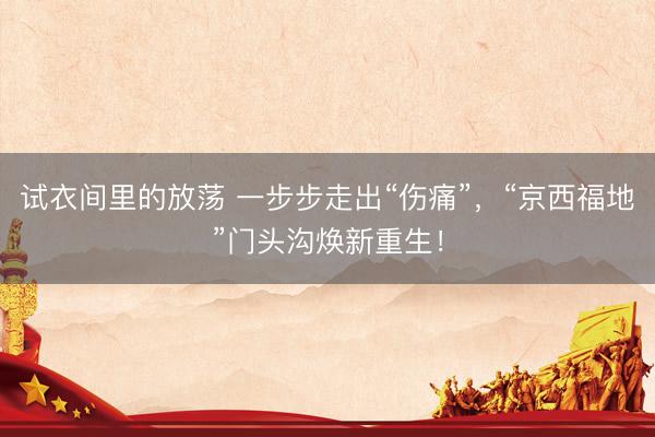 试衣间里的放荡 一步步走出“伤痛”，“京西福地”门头沟焕新重生！
