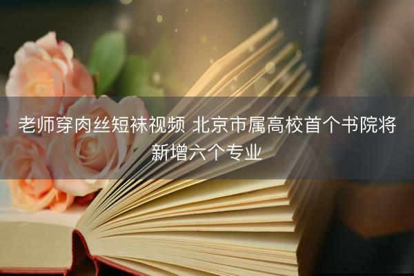 老师穿肉丝短袜视频 北京市属高校首个书院将新增六个专业