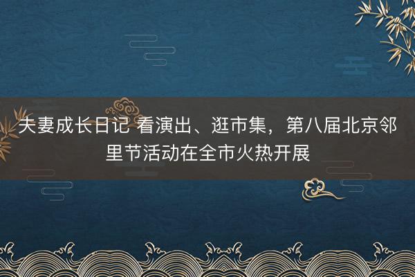 夫妻成长日记 看演出、逛市集，第八届北京邻里节活动在全市火热开展