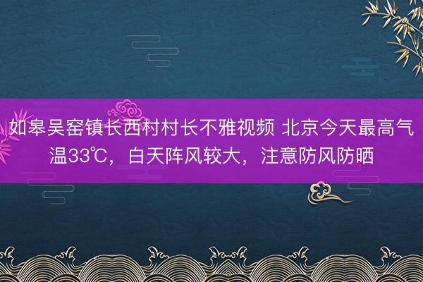 如皋吴窑镇长西村村长不雅视频 北京今天最高气温33℃，白天阵风较大，注意防风防晒
