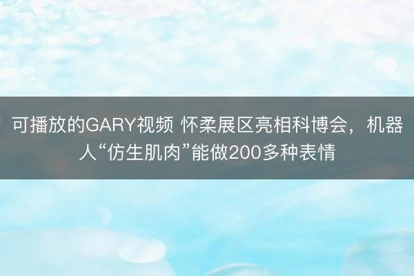可播放的GARY视频 怀柔展区亮相科博会，机器人“仿生肌肉”能做200多种表情