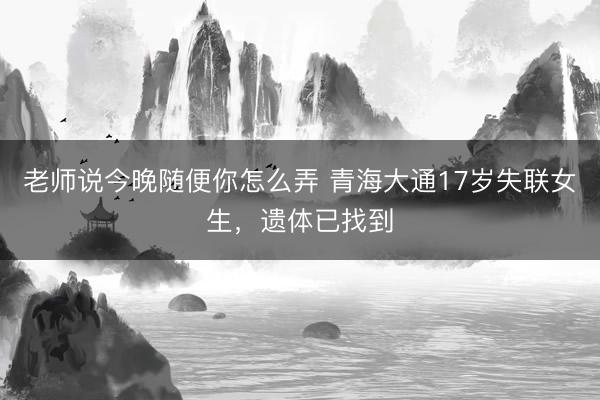老师说今晚随便你怎么弄 青海大通17岁失联女生，遗体已找到
