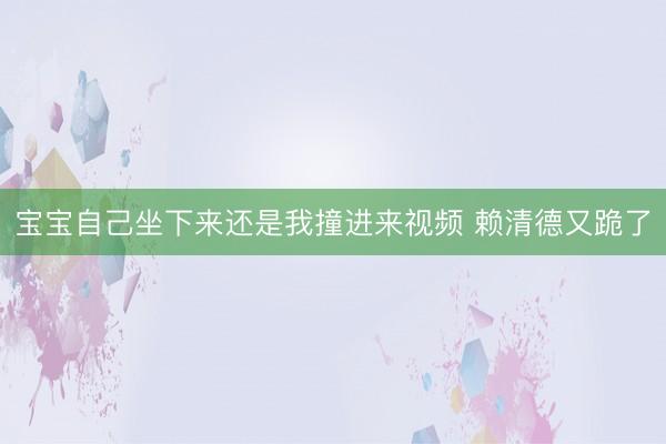 宝宝自己坐下来还是我撞进来视频 赖清德又跪了