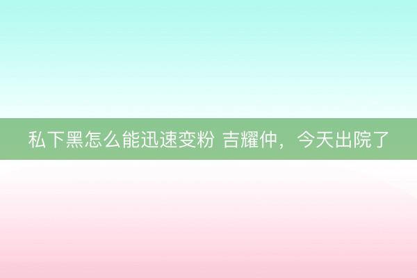 私下黑怎么能迅速变粉 吉耀仲，今天出院了