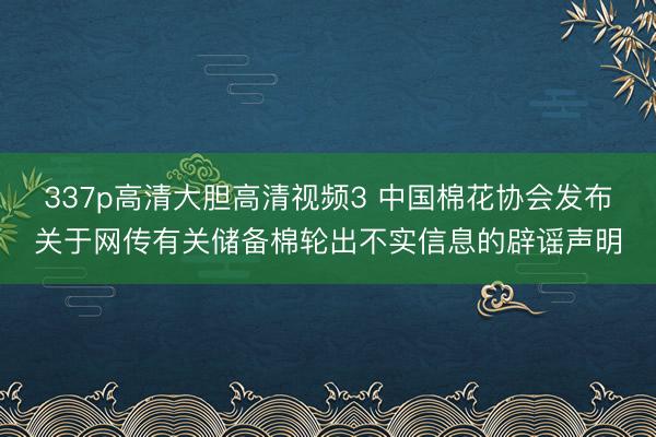 337p高清大胆高清视频3 中国棉花协会发布关于网传有关储备棉轮出不实信息的辟谣声明