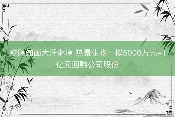 乾隆知画大汗淋漓 热景生物：拟5000万元-1亿元回购公司股份