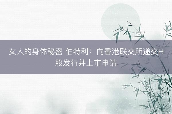 女人的身体秘密 伯特利：向香港联交所递交H股发行并上市申请