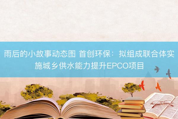 雨后的小故事动态图 首创环保：拟组成联合体实施城乡供水能力提升EPCO项目