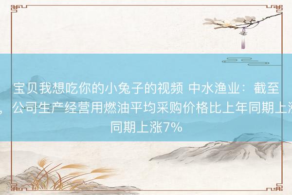 宝贝我想吃你的小兔子的视频 中水渔业：截至目前，公司生产经营用燃油平均采购价格比上年同期上涨7%