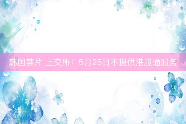韩国禁片 上交所：5月25日不提供港股通服务