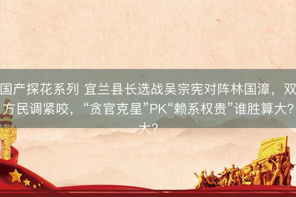 国产探花系列 宜兰县长选战吴宗宪对阵林国漳，双方民调紧咬，“贪官克星”PK“赖系权贵”谁胜算大？