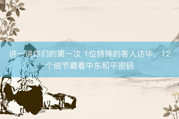讲一讲你们的第一次 1位特殊的客人访华，12个细节藏着中东和平密码