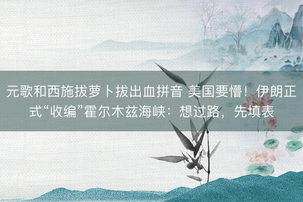元歌和西施拔萝卜拔出血拼音 美国要懵！伊朗正式“收编”霍尔木兹海峡：想过路，先填表