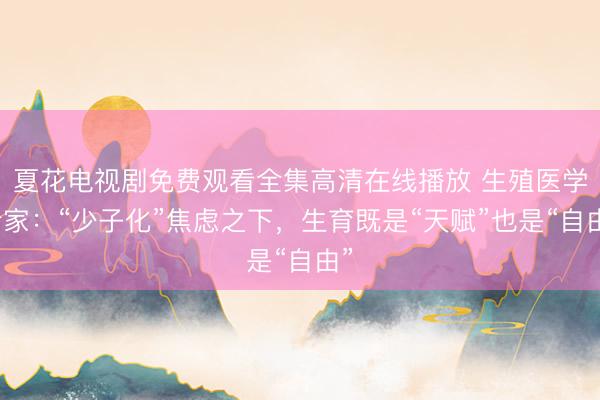 夏花电视剧免费观看全集高清在线播放 生殖医学专家：“少子化”焦虑之下，生育既是“天赋”也是“自由”