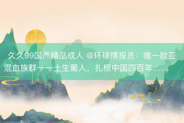 久久99国产精品成人 @环球情报员：唯一欧亚混血族群——土生葡人，扎根中国四百年…… ​​