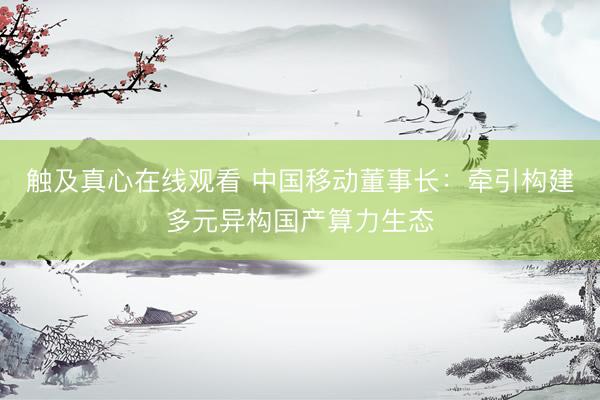 触及真心在线观看 中国移动董事长：牵引构建多元异构国产算力生态
