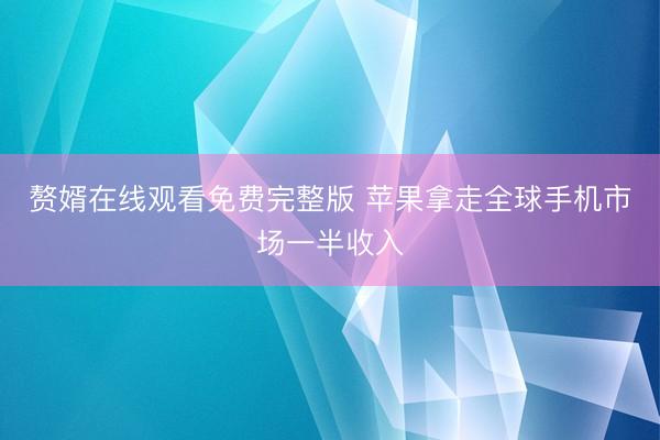 赘婿在线观看免费完整版 苹果拿走全球手机市场一半收入