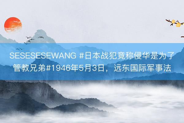 SESESESEWANG #日本战犯竟称侵华是为了管教兄弟#1946年5月3日，远东国际军事法