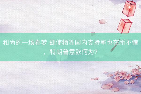 和尚的一场春梦 即使牺牲国内支持率也在所不惜，特朗普意欲何为？