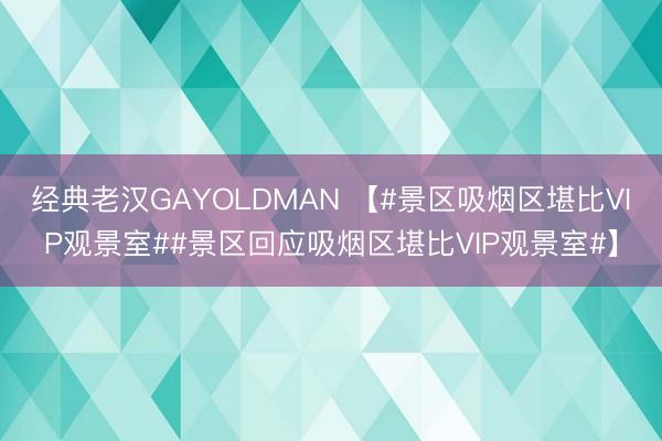 经典老汉GAYOLDMAN 【#景区吸烟区堪比VIP观景室##景区回应吸烟区堪比VIP观景室#】