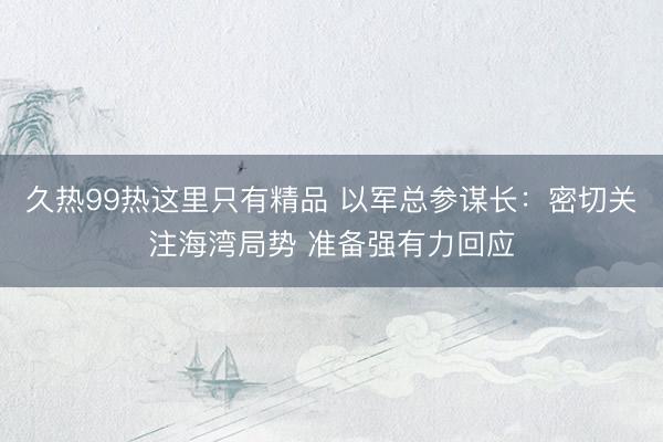 久热99热这里只有精品 以军总参谋长：密切关注海湾局势 准备强有力回应