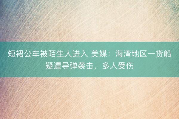 短裙公车被陌生人进入 美媒：海湾地区一货船疑遭导弹袭击，多人受伤