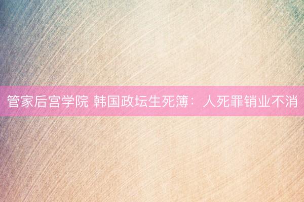 管家后宫学院 韩国政坛生死簿：人死罪销业不消