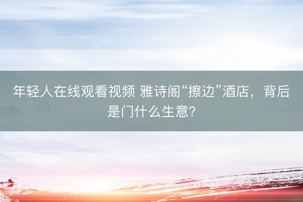 年轻人在线观看视频 雅诗阁“擦边”酒店，背后是门什么生意？