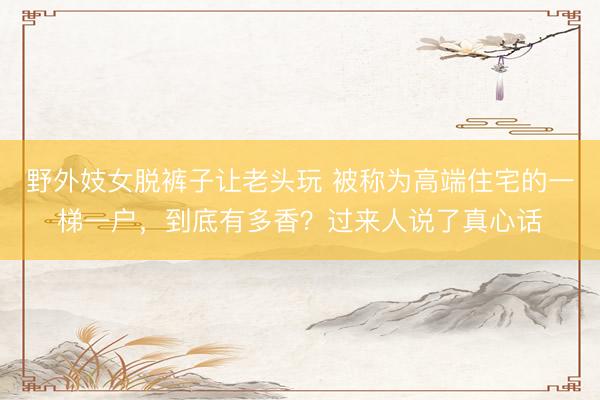 野外妓女脱裤子让老头玩 被称为高端住宅的一梯一户，到底有多香？过来人说了真心话