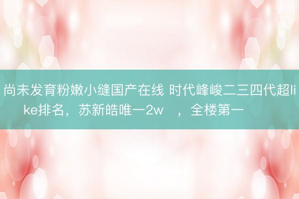尚未发育粉嫩小缝国产在线 时代峰峻二三四代超like排名，苏新皓唯一2w➕，全楼第一 ​​​