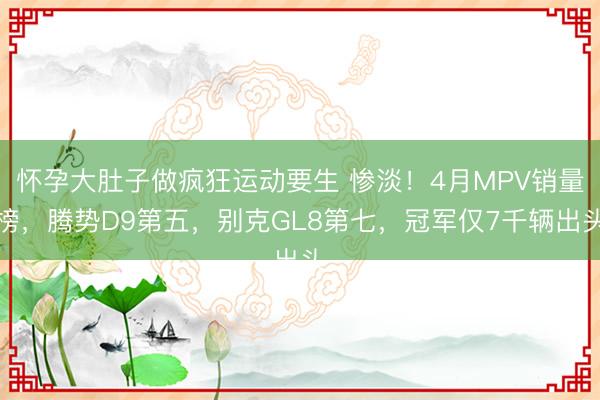 怀孕大肚子做疯狂运动要生 惨淡！4月MPV销量榜，腾势D9第五，别克GL8第七，冠军仅7千辆出头