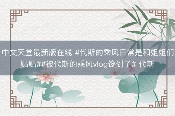 中文天堂最新版在线 #代斯的乘风日常是和姐姐们贴贴##被代斯的乘风vlog馋到了# 代斯