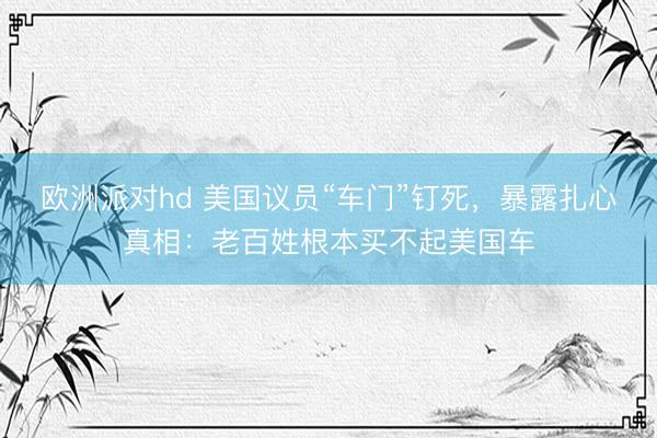 欧洲派对hd 美国议员“车门”钉死，暴露扎心真相：老百姓根本买不起美国车