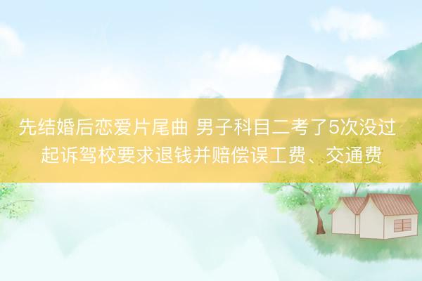 先结婚后恋爱片尾曲 男子科目二考了5次没过 起诉驾校要求退钱并赔偿误工费、交通费